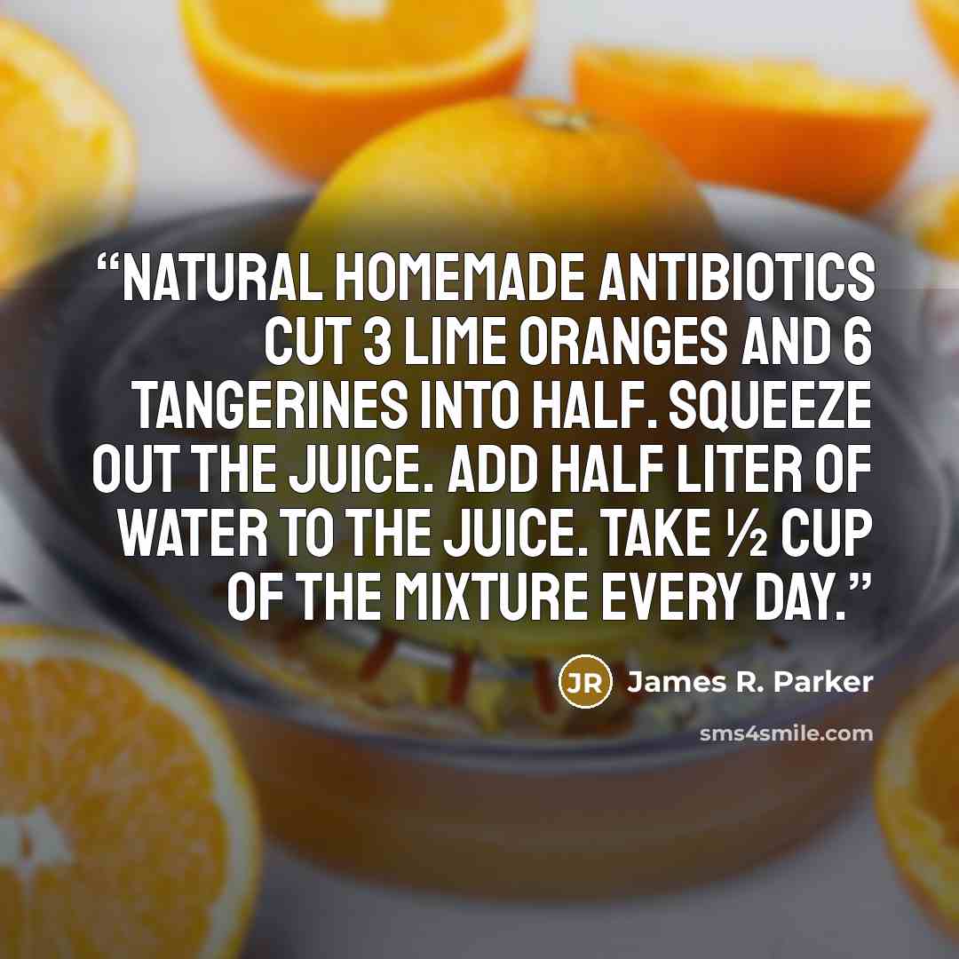 “Natural Homemade Antibiotics Cut 3 lime oranges and 6 tangerines into half. Squeeze out the juice. Add half liter of water to the juice. Take ½ cup of the mixture every day.” quote by James R. Parker