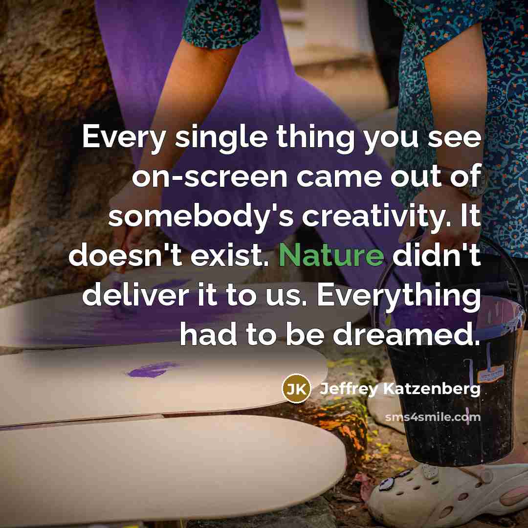 “Every single thing you see on-screen came out of somebody's creativity. It doesn't exist. Nature didn't deliver it to us. Everything had to be dreamed.” quote by Jeffrey Katzenberg