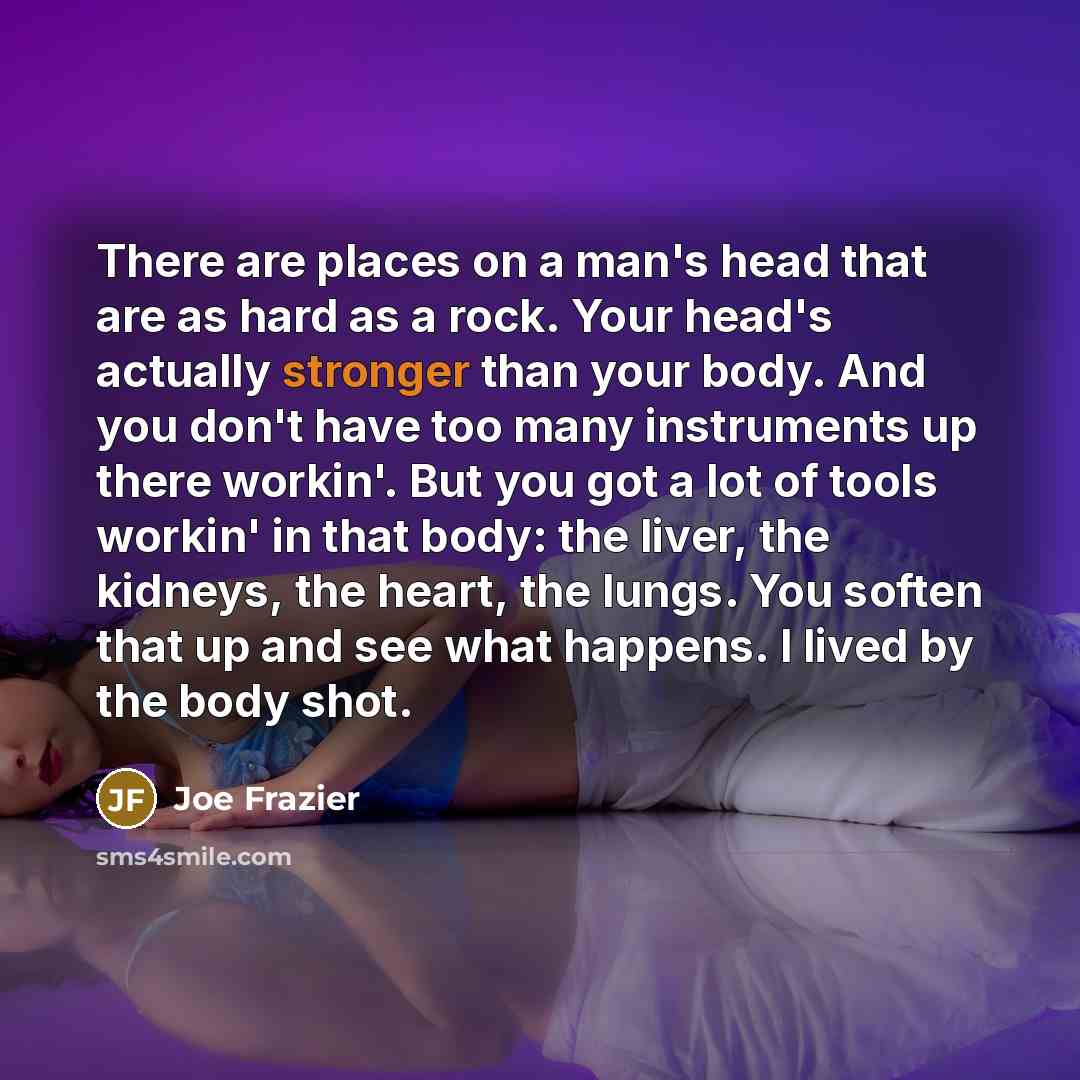 “There are places on a man's head that are as hard as a rock. Your head's actually stronger than your body. And you don't have too many instruments up there workin'. But you got a lot of tools workin' in that body: the liver, the kidneys, the heart, the lungs. You soften that up and see what…” quote by Joe Frazier