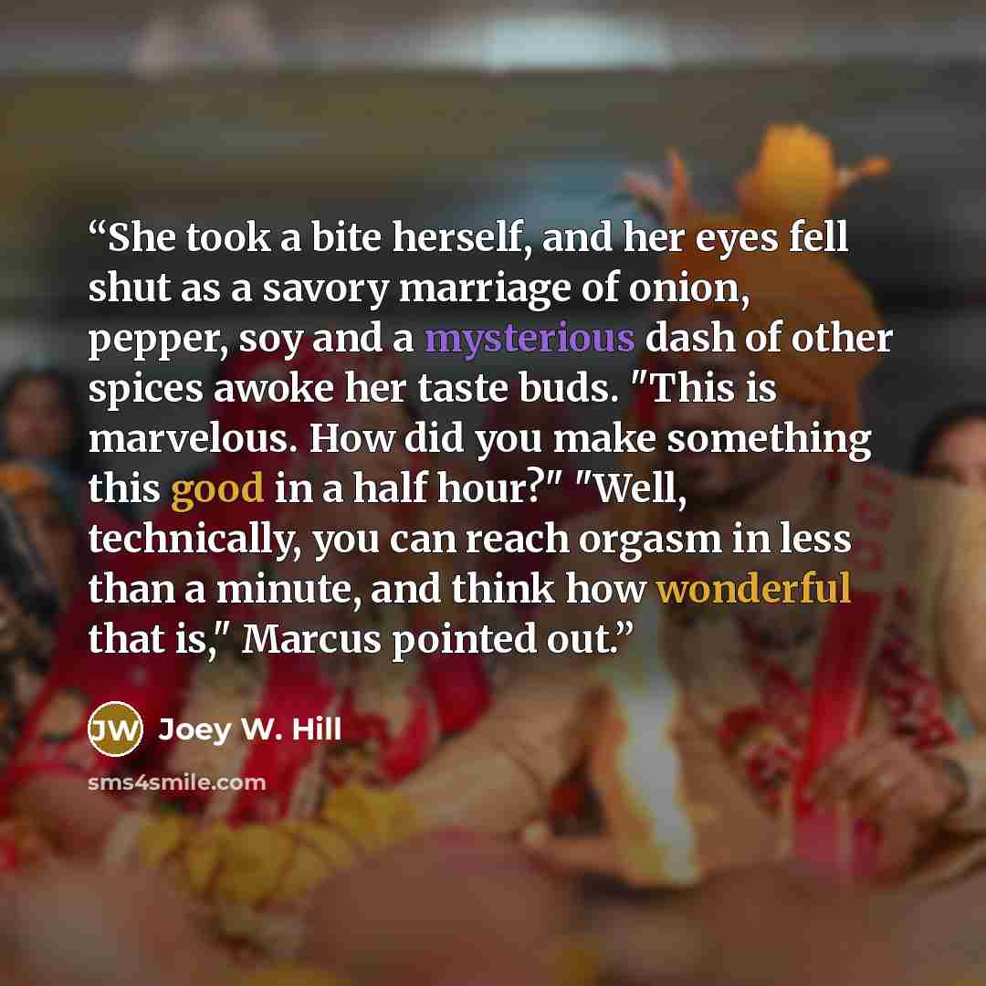 “She took a bite herself, and her eyes fell shut as a savory marriage of onion, pepper, soy and a mysterious dash of other spices awoke her taste buds. "This is marvelous. How did you make something this good in a half hour?" "Well, technically, you can reach orgasm in less than a minute, and think…” quote by Joey W. Hill