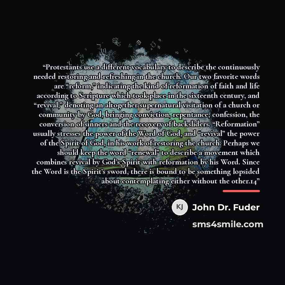 “Protestants use a different vocabulary to describe the continuously needed restoring and refreshing in the church. Our two favorite words are “reform,” indicating the kind of reformation of faith and life according to Scripture which took place in the sixteenth century, and “revival,” denoting an…” quote by John Dr. Fuder