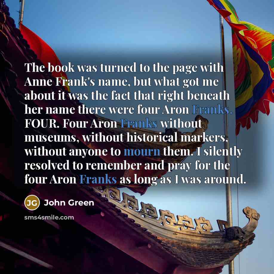 “The book was turned to the page with Anne Frank's name, but what got me about it was the fact that right beneath her name there were four Aron Franks. FOUR. Four Aron Franks without museums, without historical markers, without anyone to mourn them. I silently resolved to remember and pray for the…” quote by John Green