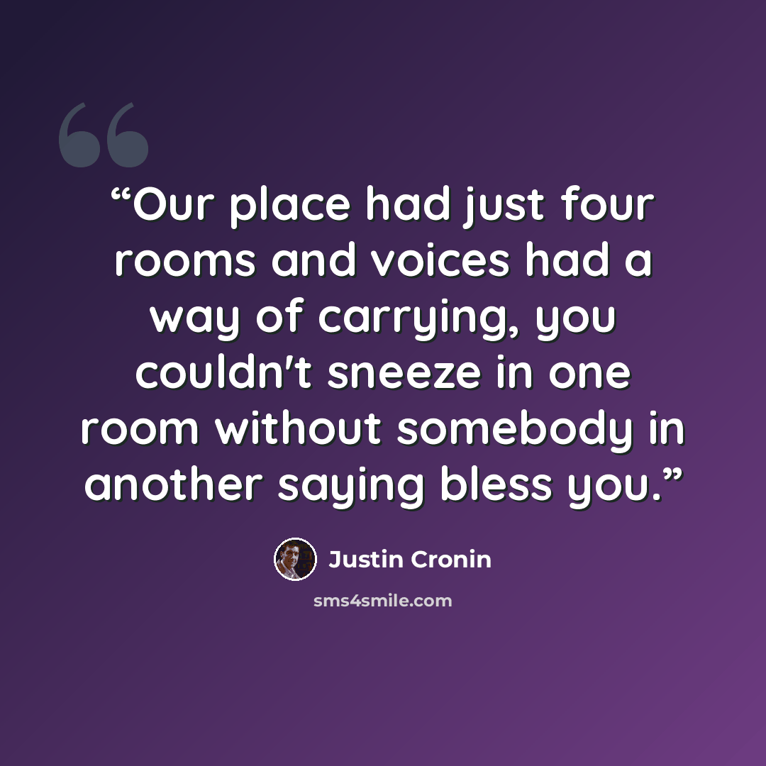 “Our place had just four rooms and voices had a way of carrying, you couldn't sneeze in one room without somebody in another saying bless you.” quote by Justin Cronin