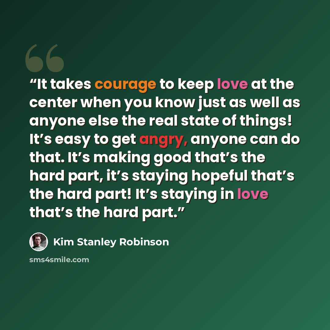 “It takes courage to keep love at the center when you know just as well as anyone else the real state of things! It’s easy to get angry, anyone can do that. It’s making good that’s the hard part, it’s staying hopeful that’s the hard part! It’s staying in love that’s the hard part.” quote by Kim Stanley Robinson