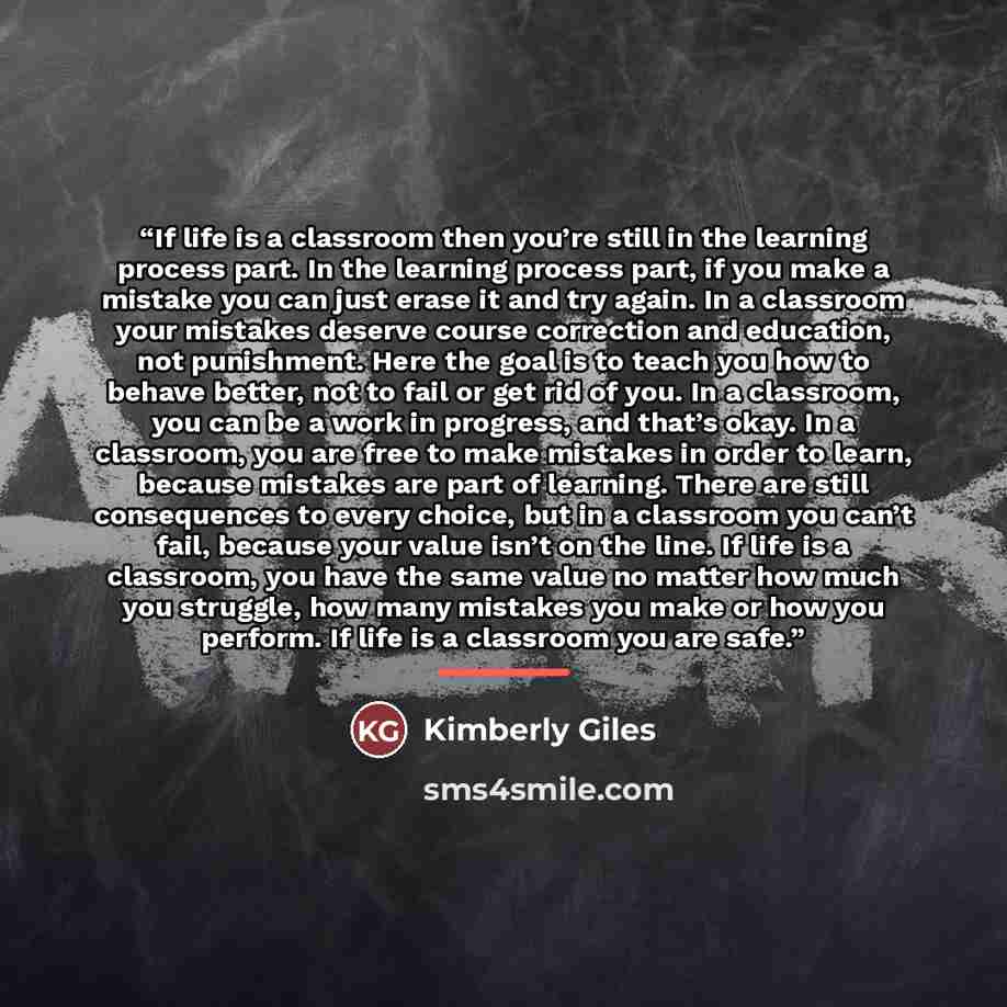 “If life is a classroom then you’re still in the learning process part. In the learning process part, if you make a mistake you can just erase it and try again. In a classroom your mistakes deserve course correction and education, not punishment. Here the goal is to teach you how to behave better…” quote by Kimberly Giles