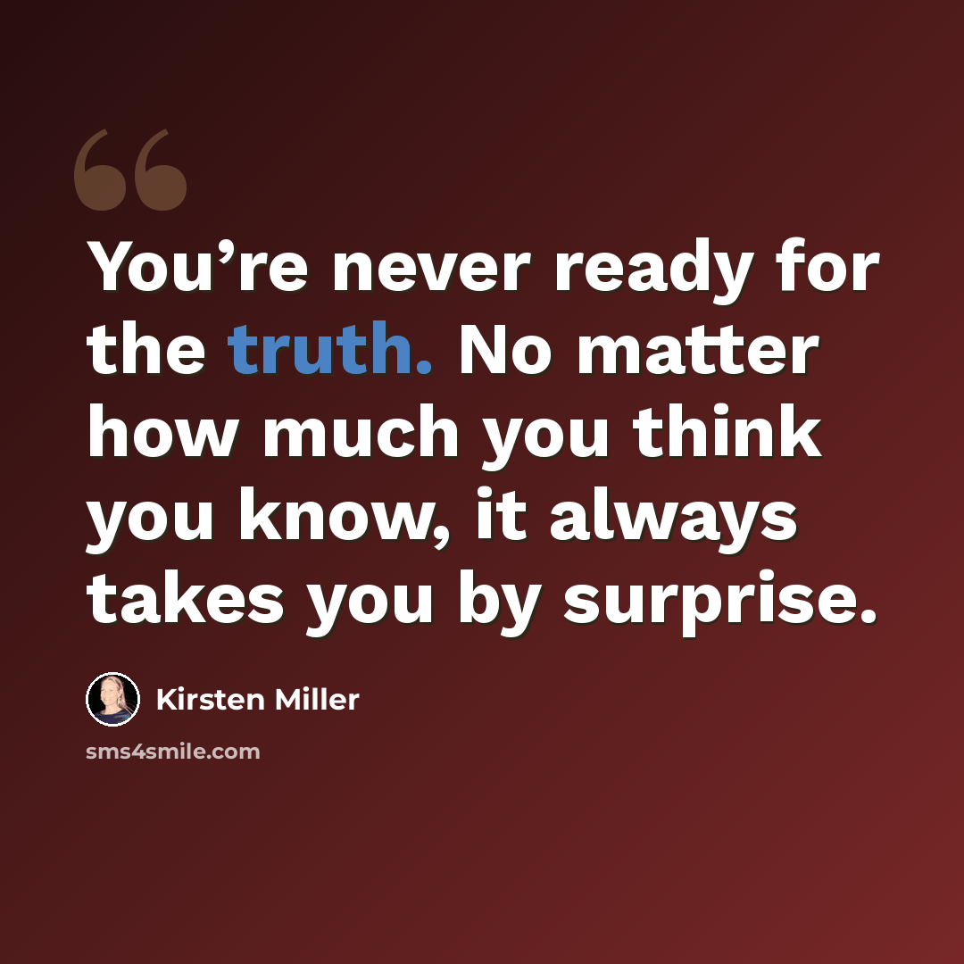 “You’re never ready for the truth. No matter how much you think you know, it always takes you by surprise.” quote by Kirsten Miller
