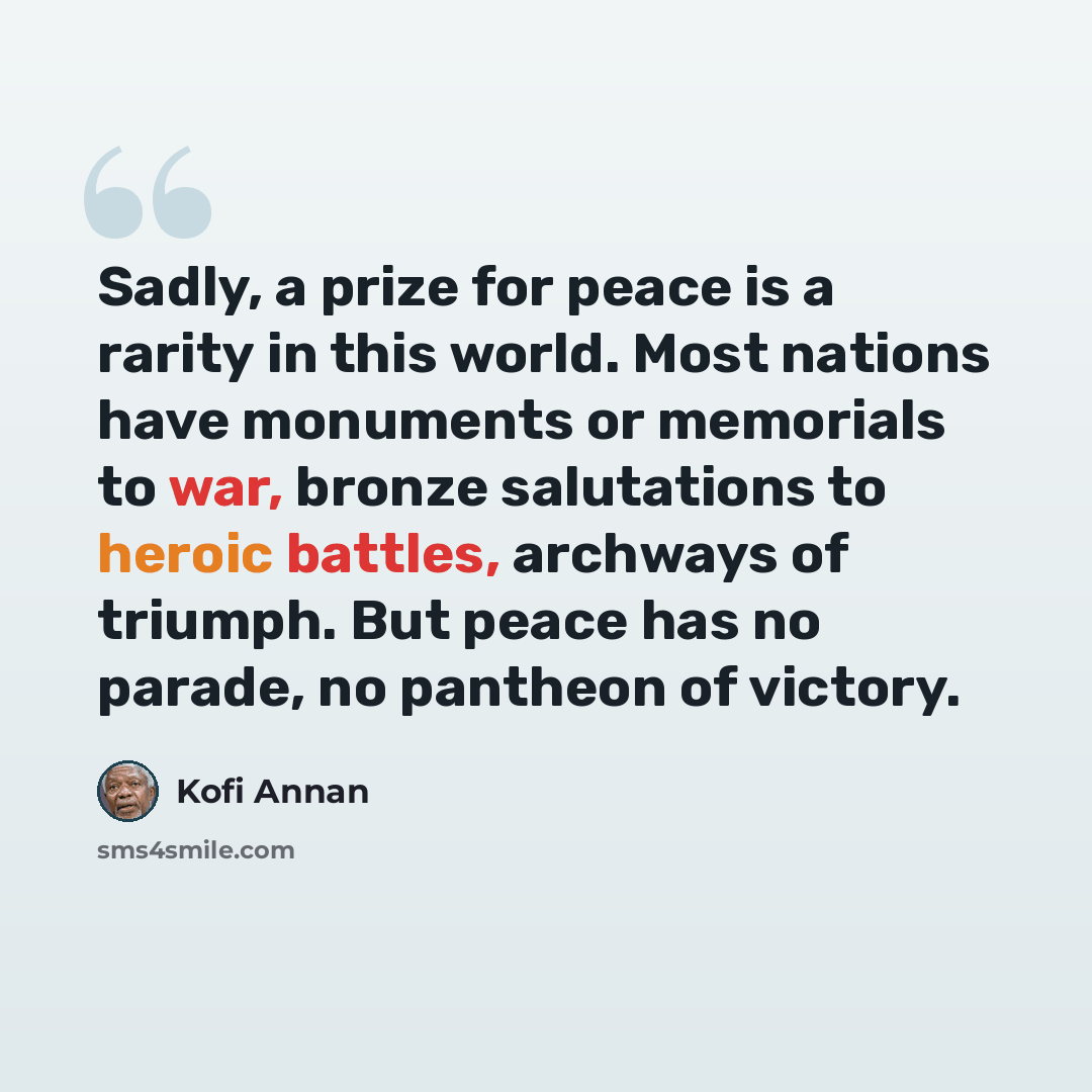 “Sadly, a prize for peace is a rarity in this world. Most nations have monuments or memorials to war, bronze salutations to heroic battles, archways of triumph. But peace has no parade, no pantheon of victory.” quote by Kofi Annan
