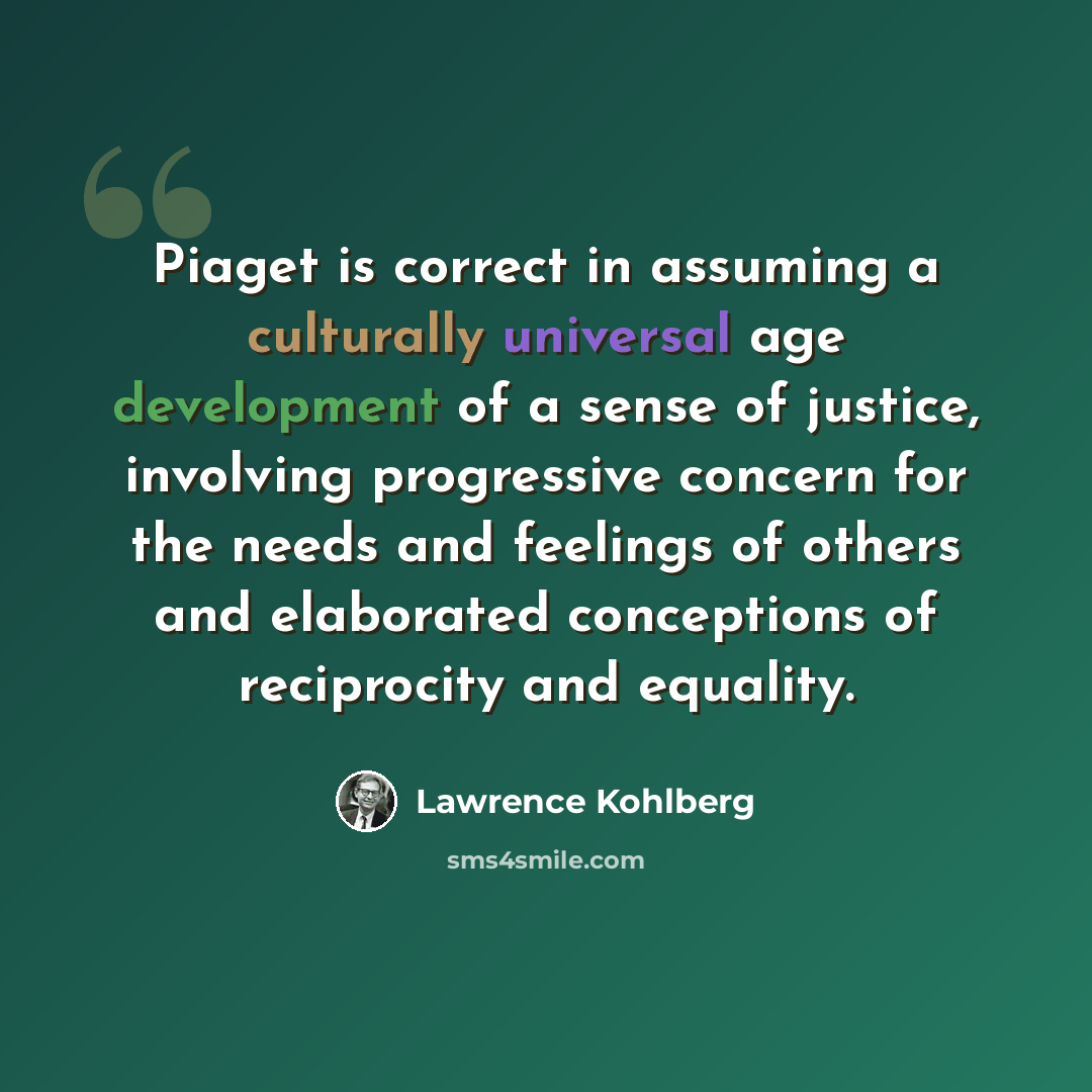 “Piaget is correct in assuming a culturally universal age development of a sense of justice, involving progressive concern for the needs and feelings of others and elaborated conceptions of reciprocity and equality.” quote by Lawrence Kohlberg