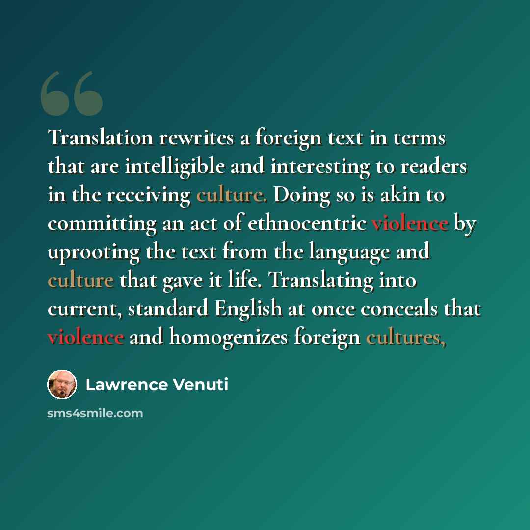 “Translation rewrites a foreign text in terms that are intelligible and interesting to readers in the receiving culture. Doing so is akin to committing an act of ethnocentric violence by uprooting the text from the language and culture that gave it life. Translating into current, standard English…” quote by Lawrence Venuti