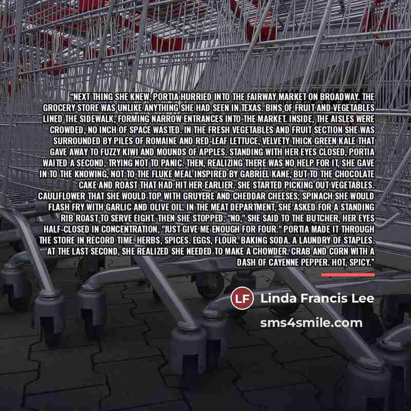 “Next thing she knew, Portia hurried into the Fairway Market on Broadway. The grocery store was unlike anything she had seen in Texas. Bins of fruit and vegetables lined the sidewalk, forming narrow entrances into the market. Inside, the aisles were crowded, no inch of space wasted. In the fresh…” quote by Linda Francis Lee
