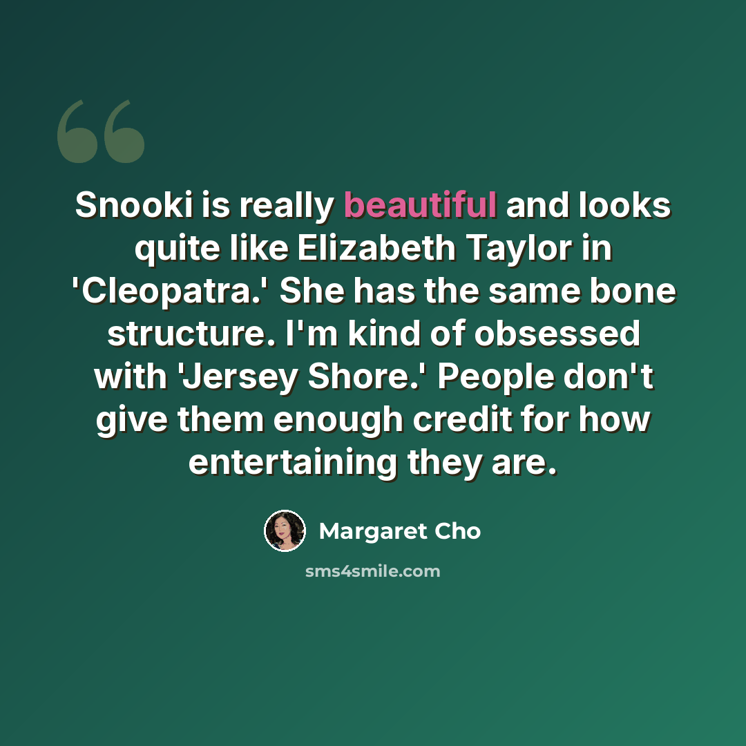 “Snooki is really beautiful and looks quite like Elizabeth Taylor in 'Cleopatra.' She has the same bone structure. I'm kind of obsessed with 'Jersey Shore.' People don't give them enough credit for how entertaining they are.” quote by Margaret Cho