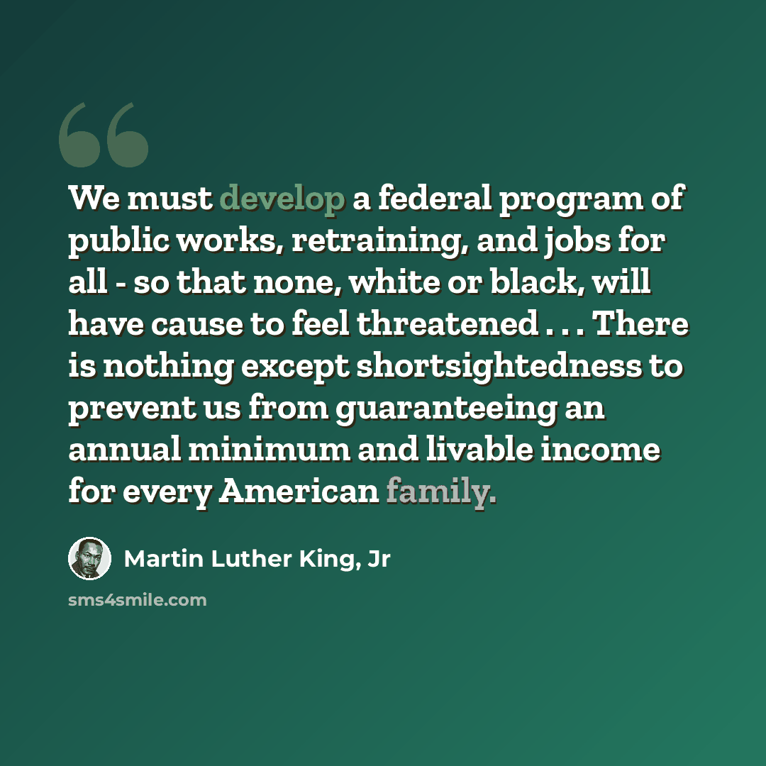 “We must develop a federal program of public works, retraining, and jobs for all - so that none, white or black, will have cause to feel threatened . . . There is nothing except shortsightedness to prevent us from guaranteeing an annual minimum and livable income for every American family.” quote by Martin Luther King, Jr