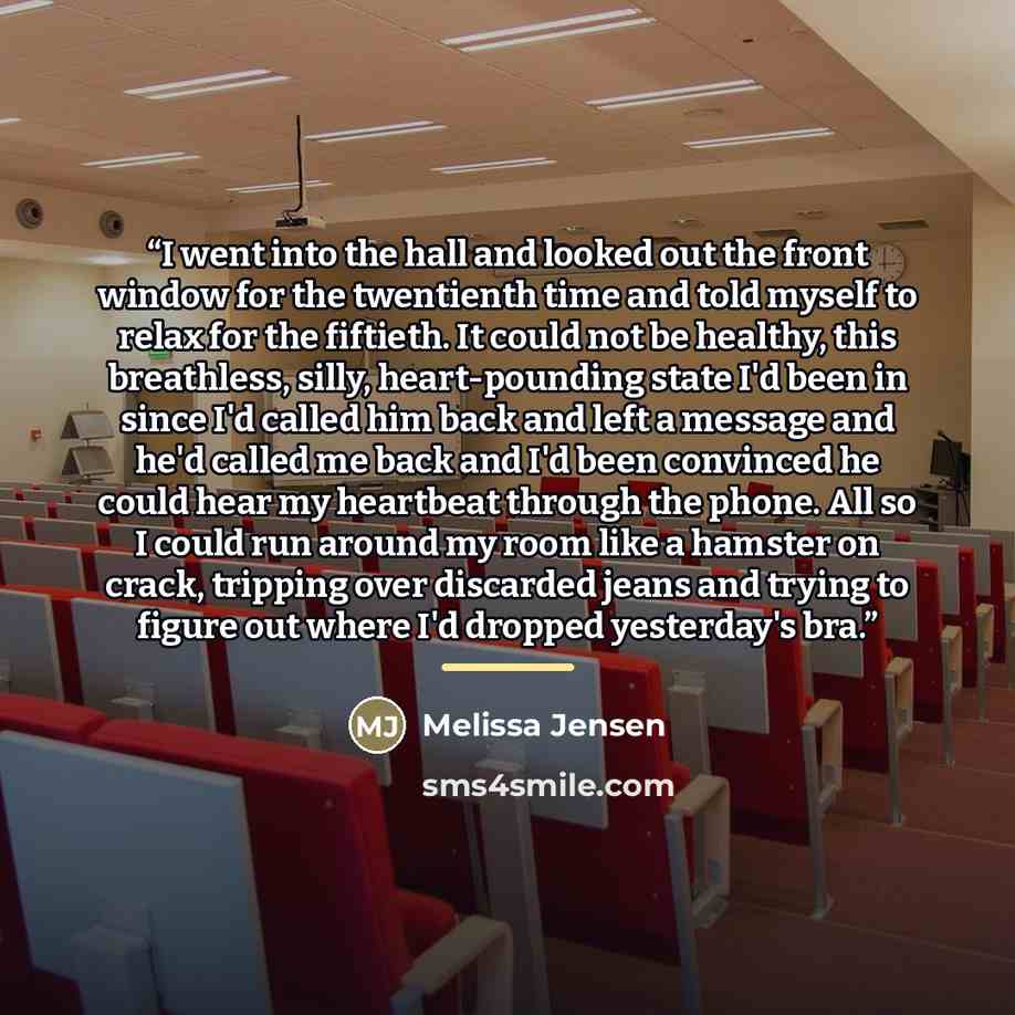 “I went into the hall and looked out the front window for the twentienth time and told myself to relax for the fiftieth. It could not be healthy, this breathless, silly, heart-pounding state I'd been in since I'd called him back and left a message and he'd called me back and I'd been convinced he…” quote by Melissa Jensen