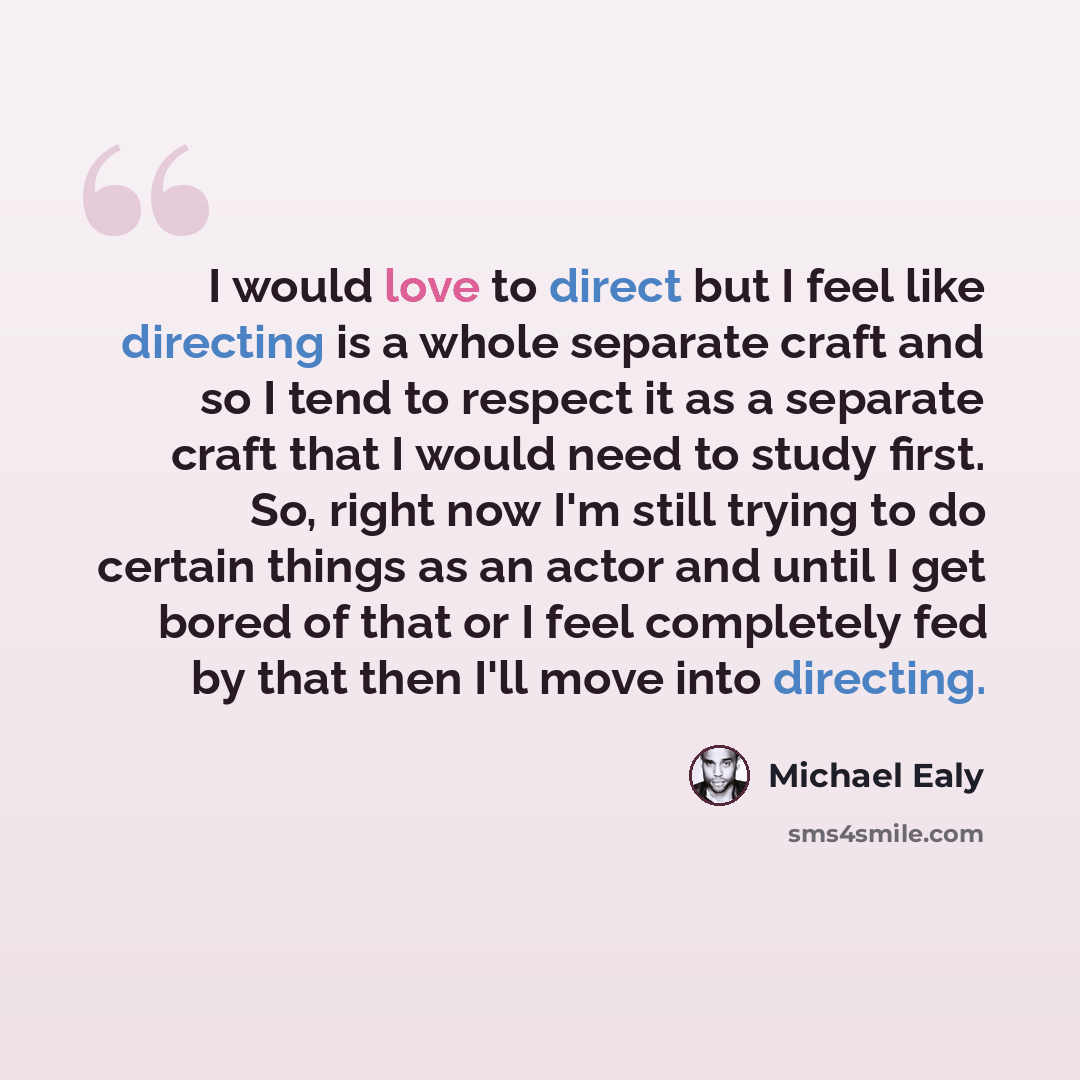 “I would love to direct but I feel like directing is a whole separate craft and so I tend to respect it as a separate craft that I would need to study first. So, right now I'm still trying to do certain things as an actor and until I get bored of that or I feel completely fed by that then I'll move…” quote by Michael Ealy