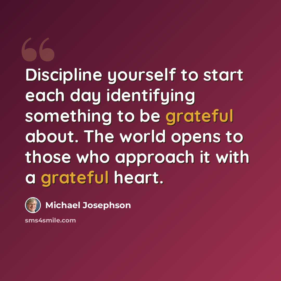 “Discipline yourself to start each day identifying something to be grateful about. The world opens to those who approach it with a grateful heart.” quote by Michael Josephson