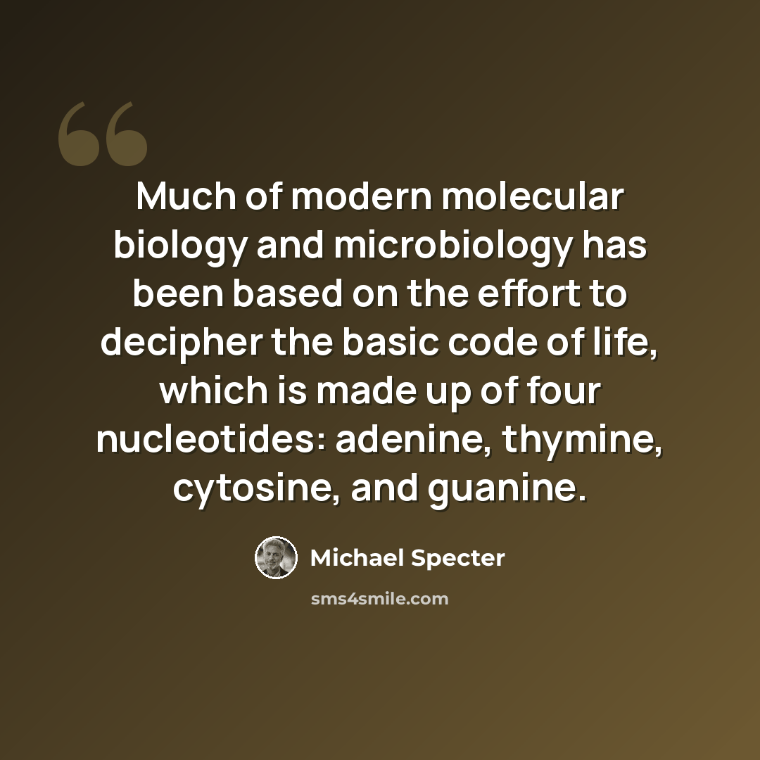 “Much of modern molecular biology and microbiology has been based on the effort to decipher the basic code of life, which is made up of four nucleotides: adenine, thymine, cytosine, and guanine.” quote by Michael Specter