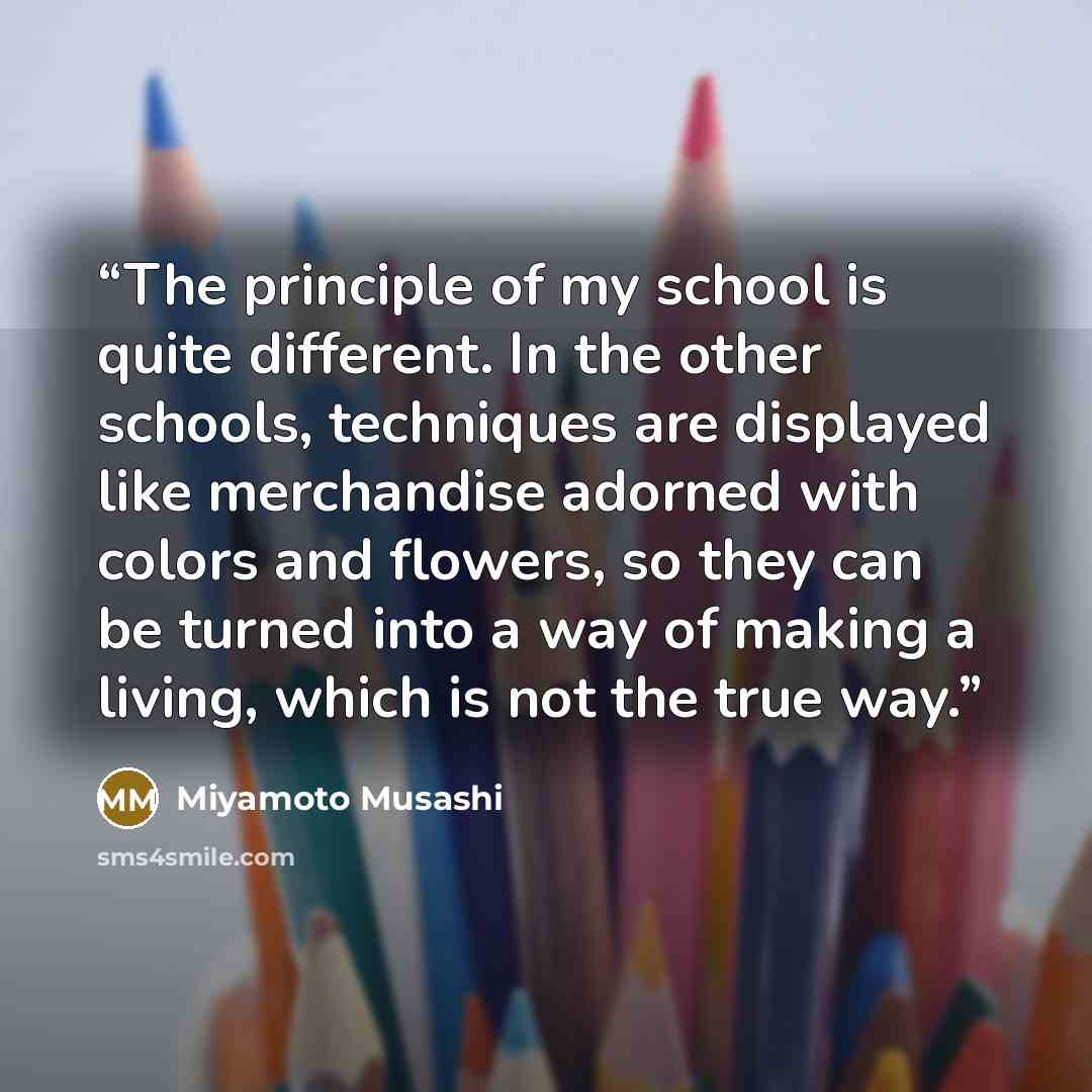 “The principle of my school is quite different. In the other schools, techniques are displayed like merchandise adorned with colors and flowers, so they can be turned into a way of making a living, which is not the true way.” quote by Miyamoto Musashi