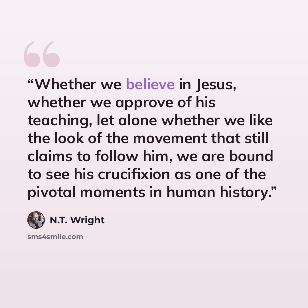“Whether we believe in Jesus, whether we approve of his teaching, let alone whether we like the look of the movement that still claims to follow him, we are bound to see his crucifixion as one of the pivotal moments in human history.” quote by N.T. Wright