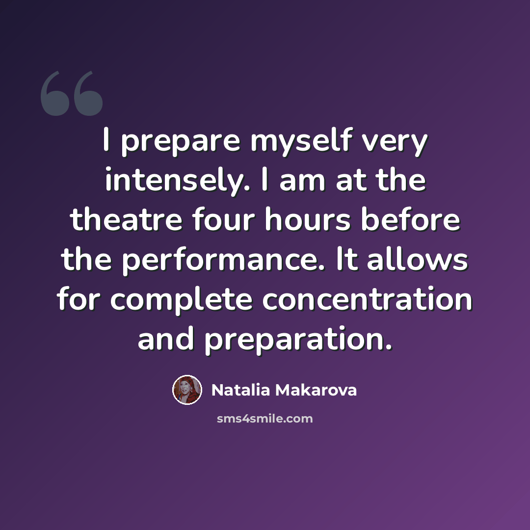 “I prepare myself very intensely. I am at the theatre four hours before the performance. It allows for complete concentration and preparation.” quote by Natalia Makarova
