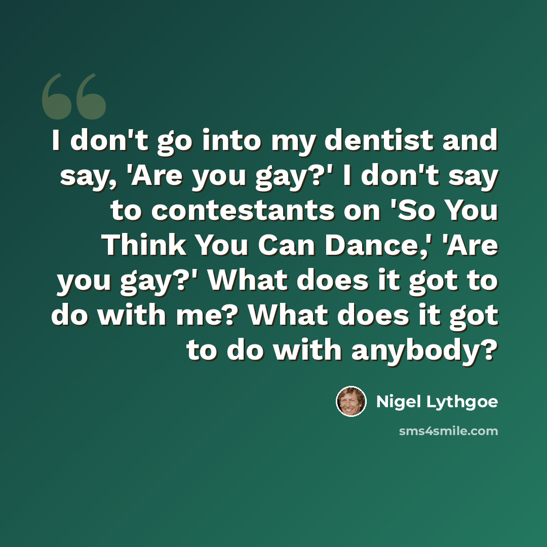 “I don't go into my dentist and say, 'Are you gay?' I don't say to contestants on 'So You Think You Can Dance,' 'Are you gay?' What does it got to do with me? What does it got to do with anybody?” quote by Nigel Lythgoe
