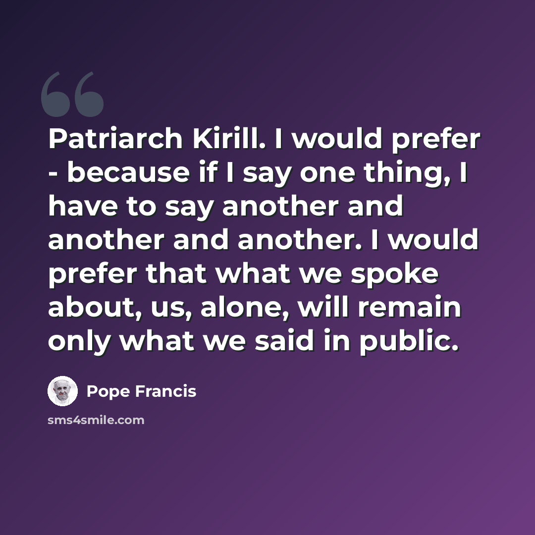 “Patriarch Kirill. I would prefer - because if I say one thing, I have to say another and another and another. I would prefer that what we spoke about, us, alone, will remain only what we said in public.” quote by Pope Francis