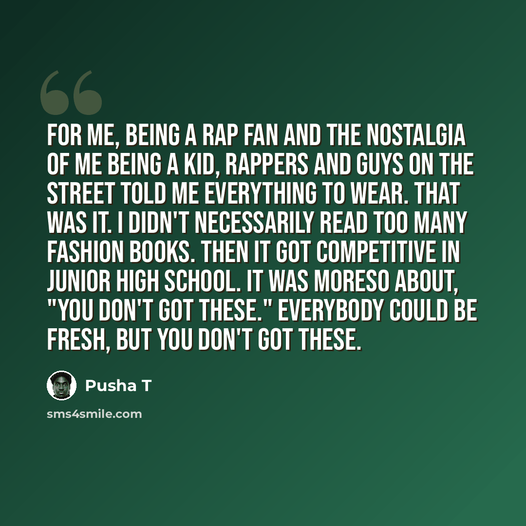 “For me, being a rap fan and the nostalgia of me being a kid, rappers and guys on the street told me everything to wear. That was it. I didn't necessarily read too many fashion books. Then it got competitive in junior high school. It was moreso about, "You don't got these." Everybody could be…” quote by Pusha T