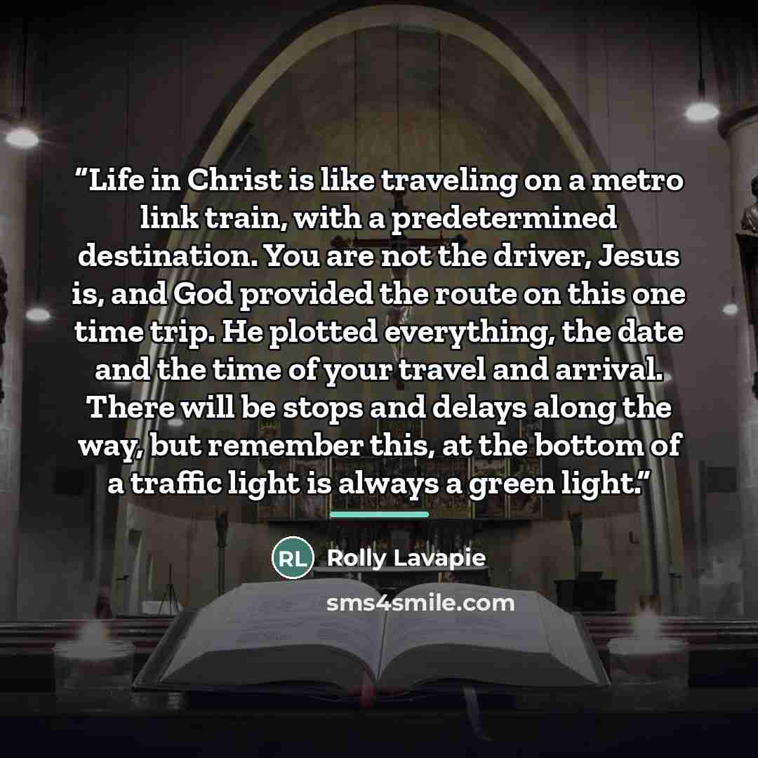 “Life in Christ is like traveling on a metro link train, with a predetermined destination. You are not the driver, Jesus is, and God provided the route on this one time trip. He plotted everything, the date and the time of your travel and arrival. There will be stops and delays along the way, but…” quote by Rolly Lavapie