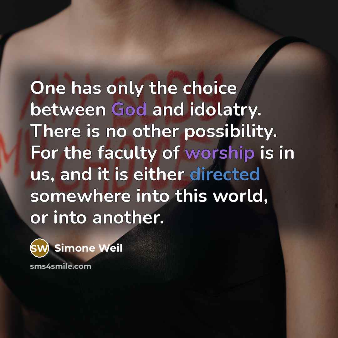 “One has only the choice between God and idolatry. There is no other possibility. For the faculty of worship is in us, and it is either directed somewhere into this world, or into another.” quote by Simone Weil