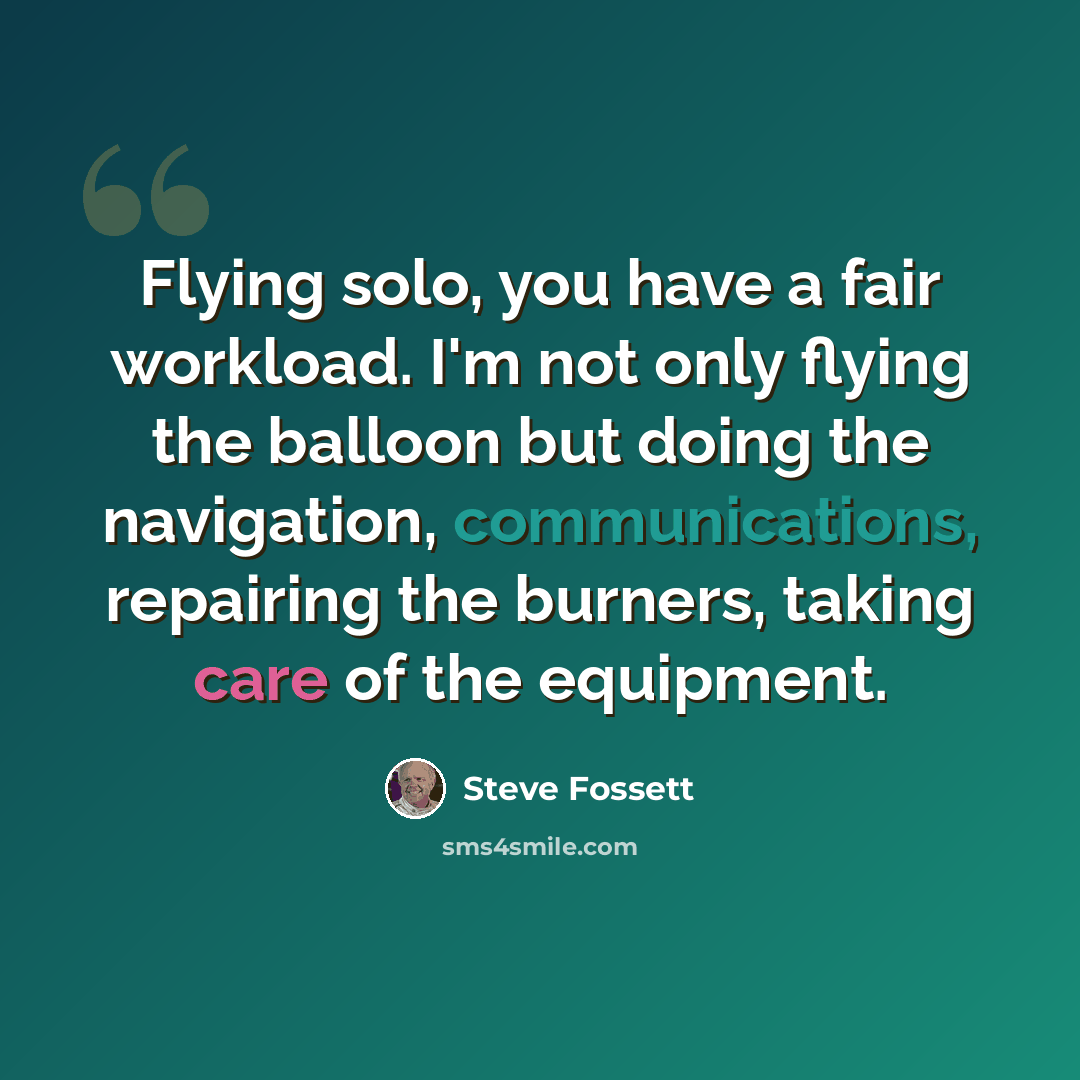 “Flying solo, you have a fair workload. I'm not only flying the balloon but doing the navigation, communications, repairing the burners, taking care of the equipment.” quote by Steve Fossett