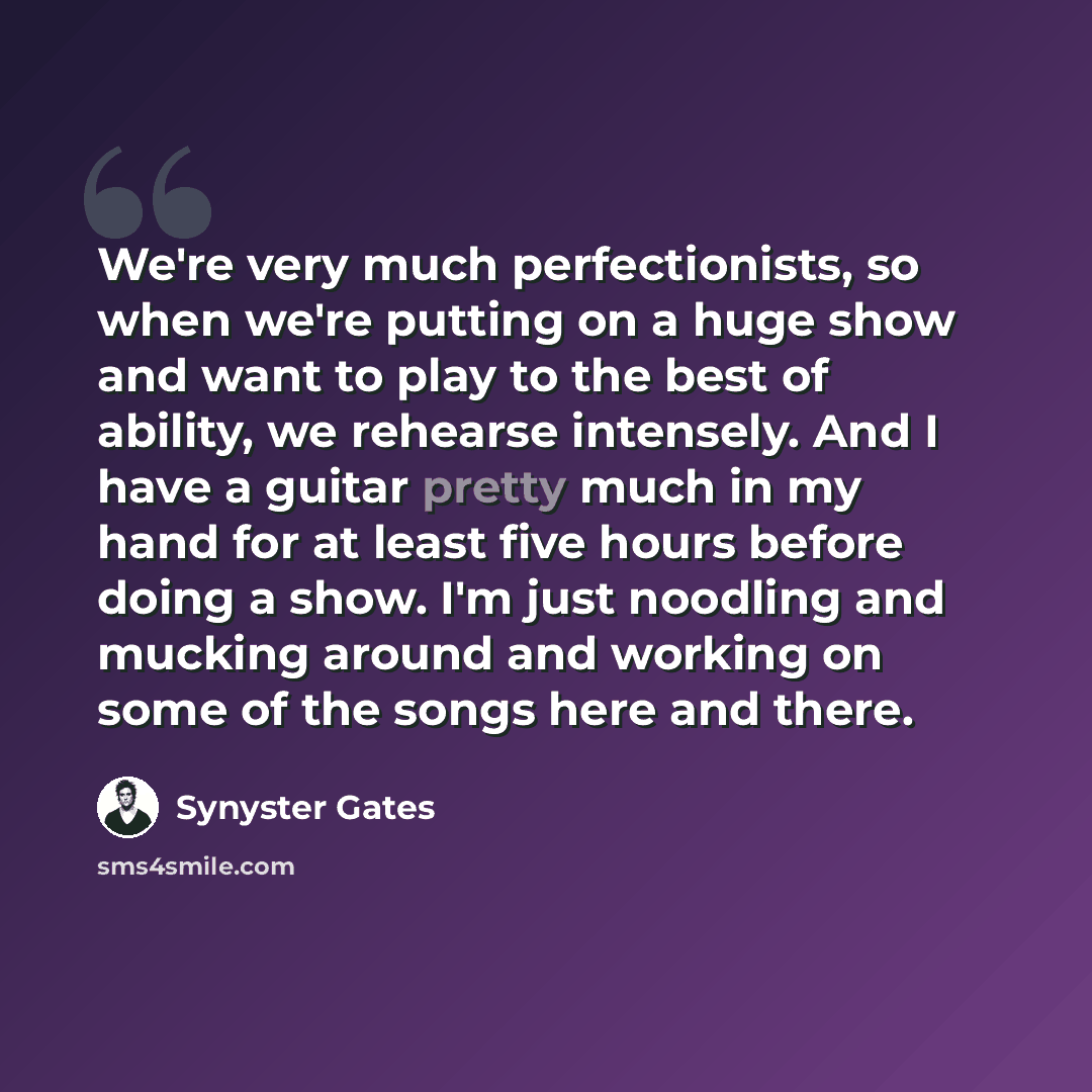 “We're very much perfectionists, so when we're putting on a huge show and want to play to the best of ability, we rehearse intensely. And I have a guitar pretty much in my hand for at least five hours before doing a show. I'm just noodling and mucking around and working on some of the songs here…” quote by Synyster Gates