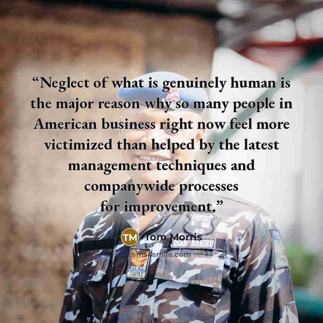 “Neglect of what is genuinely human is the major reason why so many people in American business right now feel more victimized than helped by the latest management techniques and companywide processes for improvement.” quote by Tom Morris