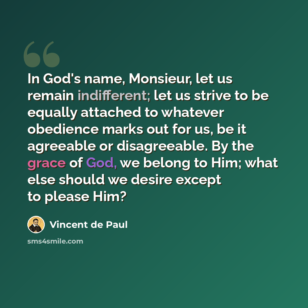 “In God's name, Monsieur, let us remain indifferent; let us strive to be equally attached to whatever obedience marks out for us, be it agreeable or disagreeable. By the grace of God, we belong to Him; what else should we desire except to please Him?” quote by Vincent de Paul
