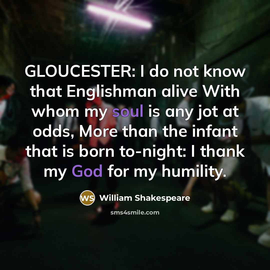 “GLOUCESTER: I do not know that Englishman alive With whom my soul is any jot at odds, More than the infant that is born to-night: I thank my God for my humility.” quote by William Shakespeare