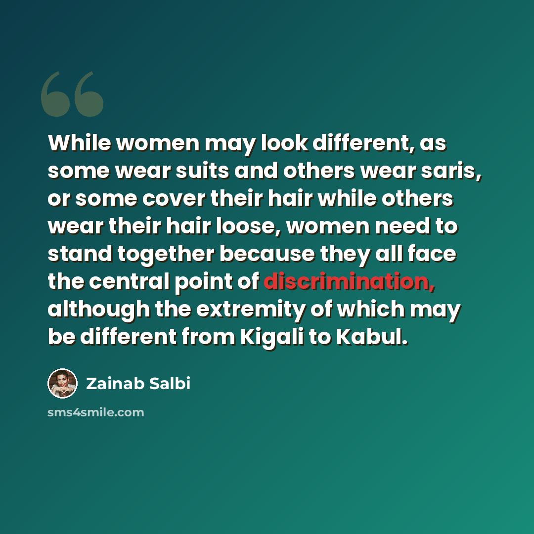 “While women may look different, as some wear suits and others wear saris, or some cover their hair while others wear their hair loose, women need to stand together because they all face the central point of discrimination, although the extremity of which may be different from Kigali to Kabul.” quote by Zainab Salbi