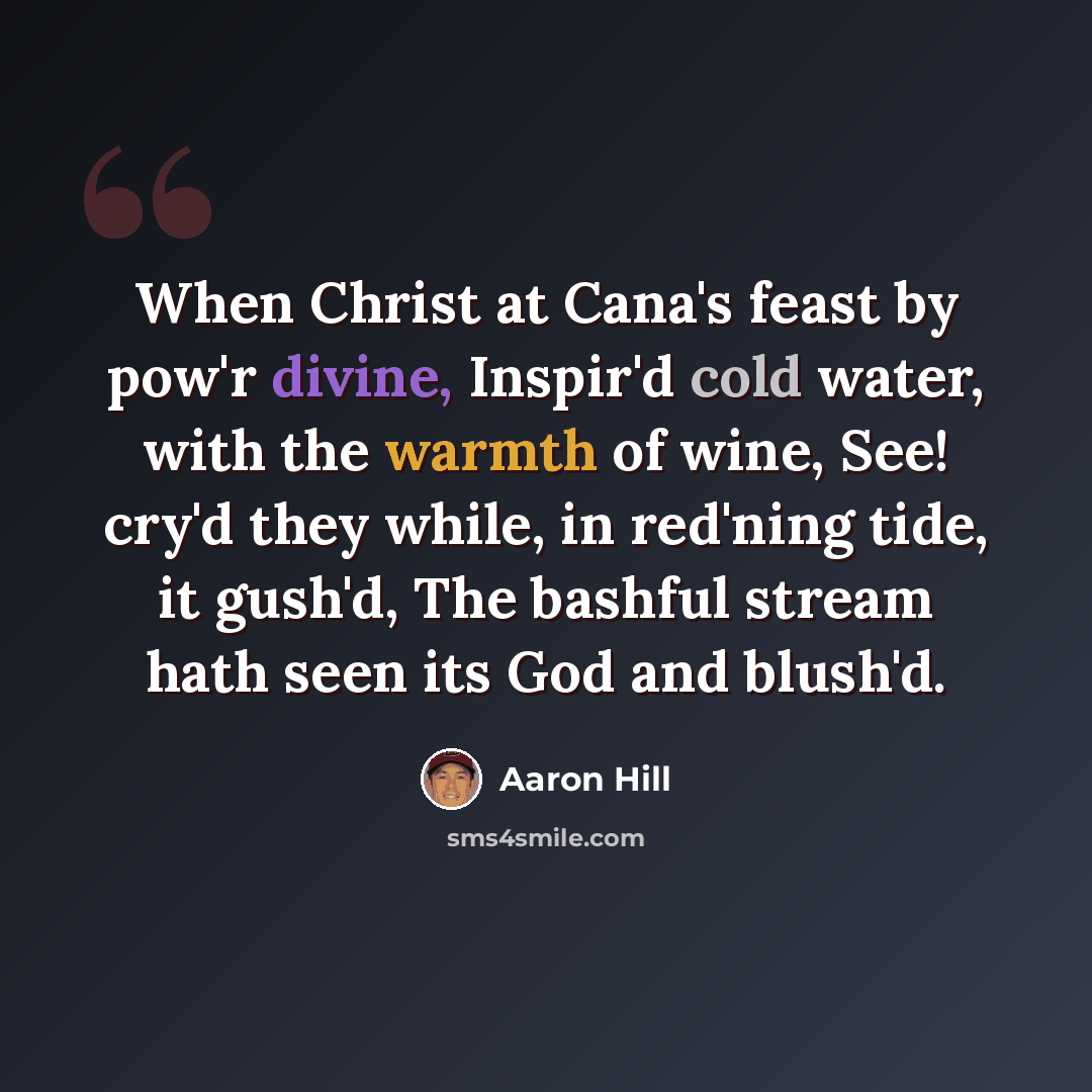 “When Christ at Cana's feast by pow'r divine, Inspir'd cold water, with the warmth of wine, See! cry'd they while, in red'ning tide, it gush'd, The bashful stream hath seen its God and blush'd.” quote by Aaron Hill