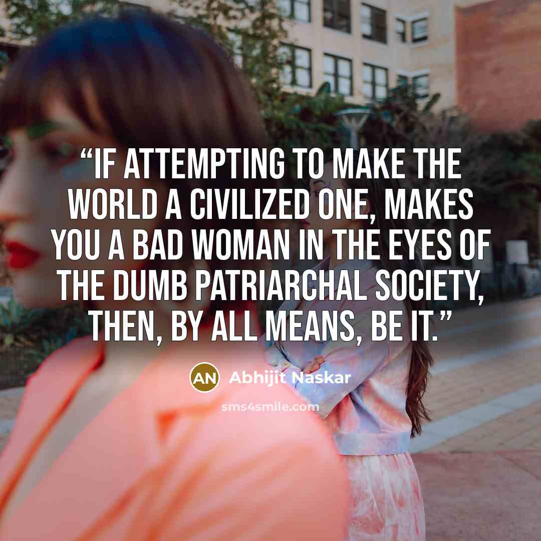“If attempting to make the world a civilized one, makes you a bad woman in the eyes of the dumb patriarchal society, then, by all means, be it.” quote by Abhijit Naskar