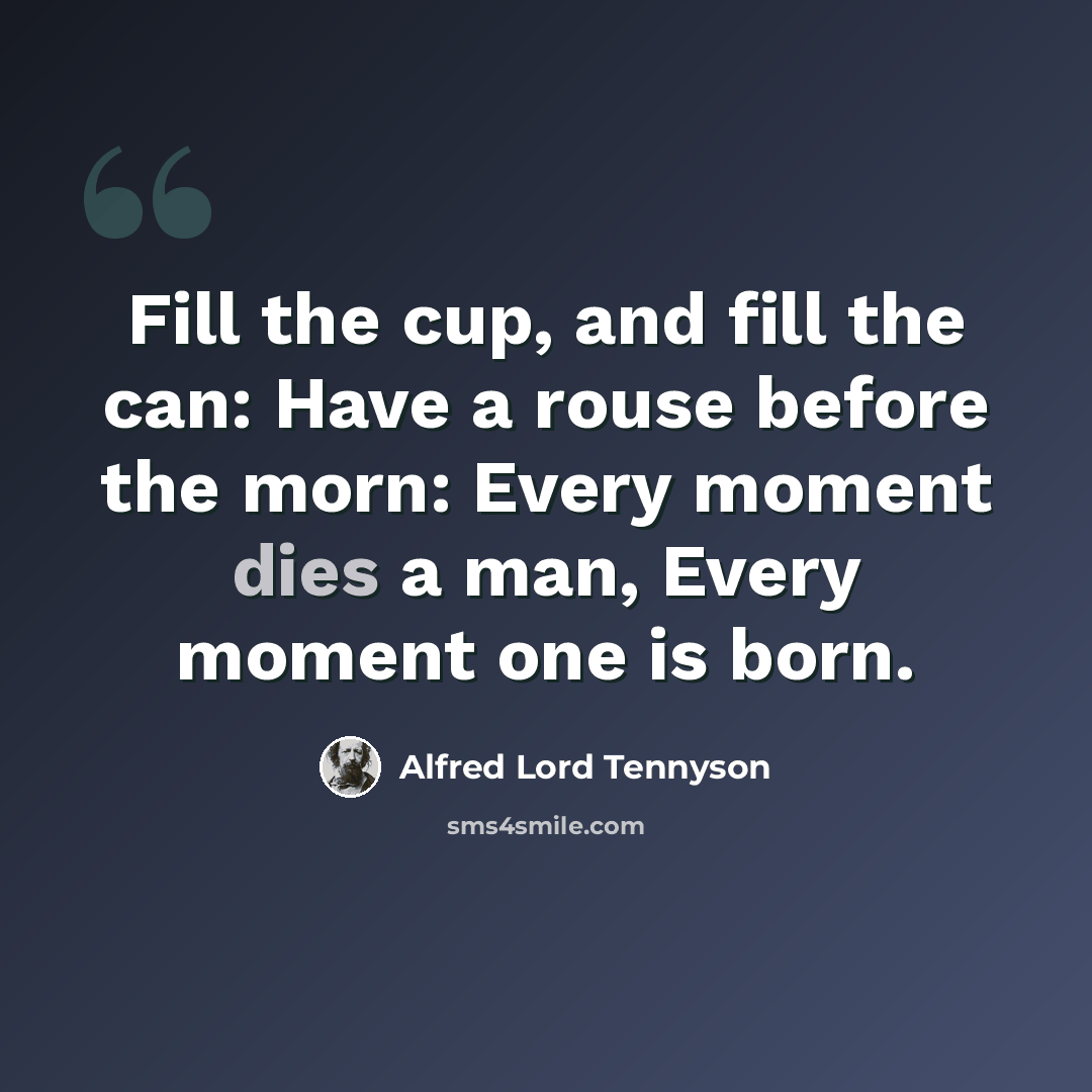 “Fill the cup, and fill the can: Have a rouse before the morn: Every moment dies a man, Every moment one is born.” quote by Alfred Lord Tennyson