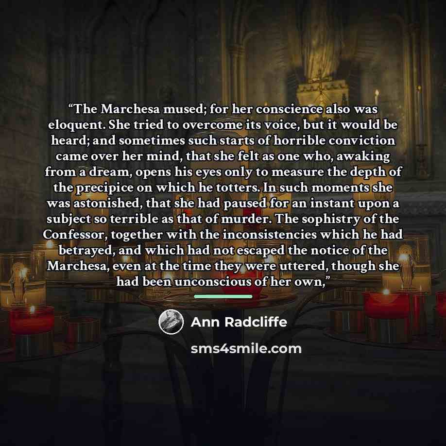 “The Marchesa mused; for her conscience also was eloquent. She tried to overcome its voice, but it would be heard; and sometimes such starts of horrible conviction came over her mind, that she felt as one who, awaking from a dream, opens his eyes only to measure the depth of the precipice on which…” quote by Ann Radcliffe