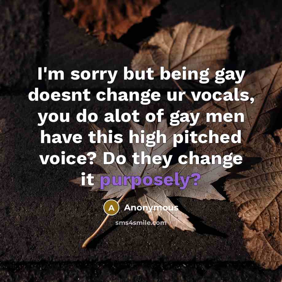 “I'm sorry but being gay doesnt change ur vocals, you do alot of gay men have this high pitched voice? Do they change it purposely?” quote by Anonymous
