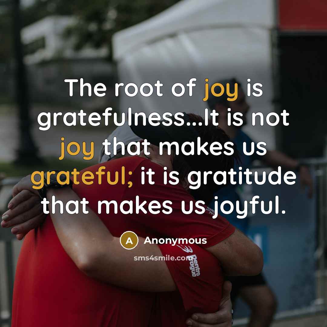 “The root of joy is gratefulness...It is not joy that makes us grateful; it is gratitude that makes us joyful.” quote by Anonymous
