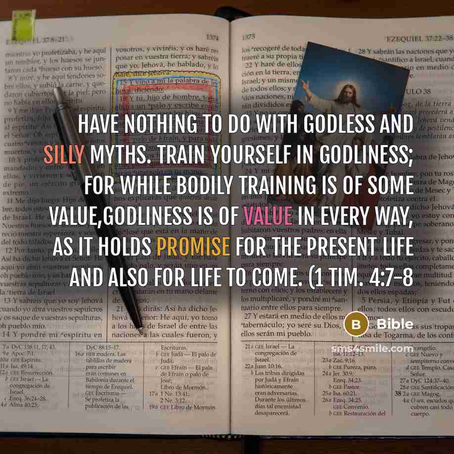 “Have nothing to do with godless and silly myths. Train yourself in godliness; for while bodily training is of some value,godliness is of value in every way, as it holds promise for the present Life and also for life to come. (1 Tim. 4:7-8” quote by Bible