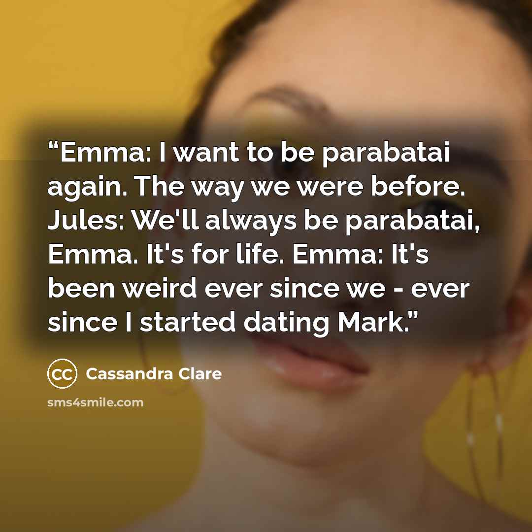 “Emma: I want to be parabatai again. The way we were before. Jules: We'll always be parabatai, Emma. It's for life. Emma: It's been weird ever since we - ever since I started dating Mark.” quote by Cassandra Clare