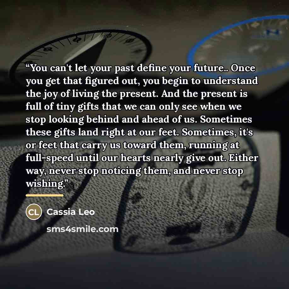 “You can't let your past define your future.. Once you get that figured out, you begin to understand the joy of living the present. And the present is full of tiny gifts that we can only see when we stop looking behind and ahead of us. Sometimes these gifts land right at our feet. Sometimes, it's…” quote by Cassia Leo