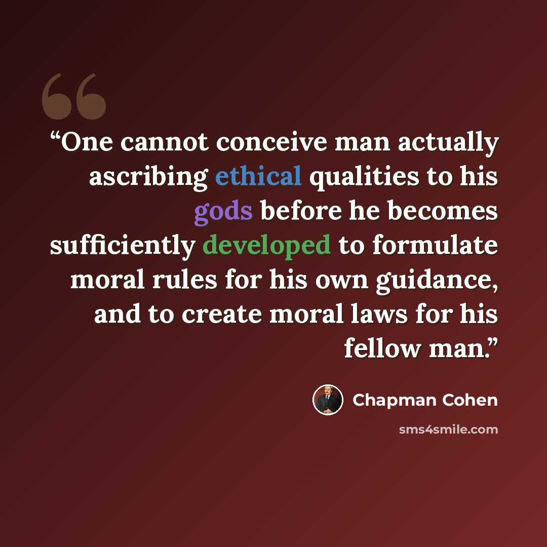 “One cannot conceive man actually ascribing ethical qualities to his gods before he becomes sufficiently developed to formulate moral rules for his own guidance, and to create moral laws for his fellow man.” quote by Chapman Cohen