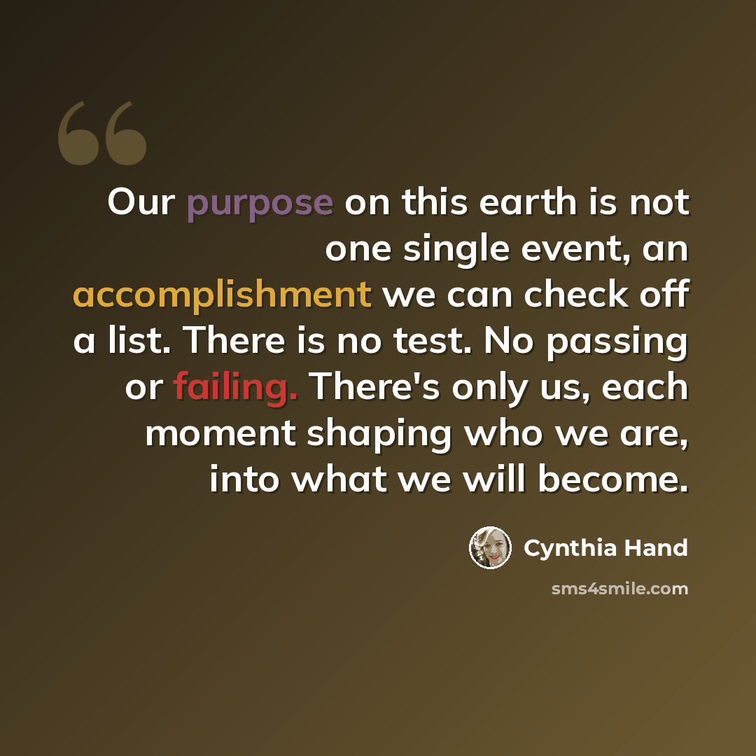 “Our purpose on this earth is not one single event, an accomplishment we can check off a list. There is no test. No passing or failing. There's only us, each moment shaping who we are, into what we will become.” quote by Cynthia Hand