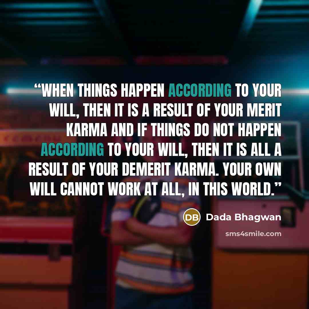 “When things happen according to your will, then it is a result of your merit karma and if things do not happen according to your will, then it is all a result of your demerit karma. Your own will cannot work at all, in this world.” quote by Dada Bhagwan