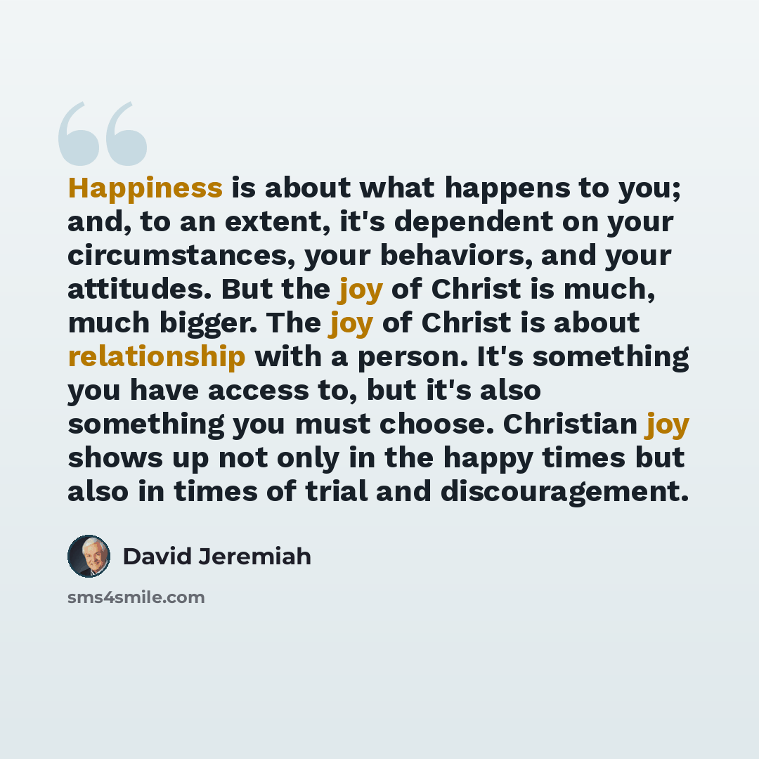 “Happiness is about what happens to you; and, to an extent, it's dependent on your circumstances, your behaviors, and your attitudes. But the joy of Christ is much, much bigger. The joy of Christ is about relationship with a person. It's something you have access to, but it's also something you…” quote by David Jeremiah