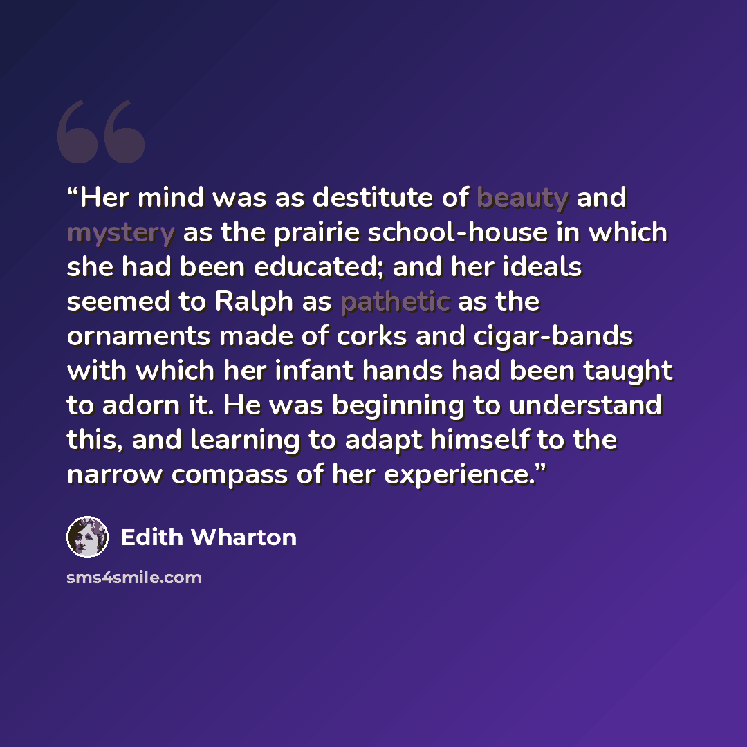 “Her mind was as destitute of beauty and mystery as the prairie school-house in which she had been educated; and her ideals seemed to Ralph as pathetic as the ornaments made of corks and cigar-bands with which her infant hands had been taught to adorn it. He was beginning to understand this, and…” quote by Edith Wharton