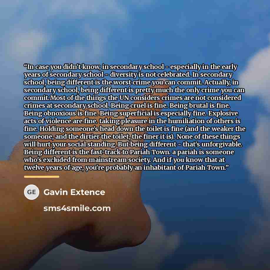 “In case you didn't know, in secondary school - especially in the early years of secondary school - diversity is not celebrated. In secondary school, being different is the worst crime you can commit. Actually, in secondary school, being different is pretty much the only crime you can commit.Most…” quote by Gavin Extence