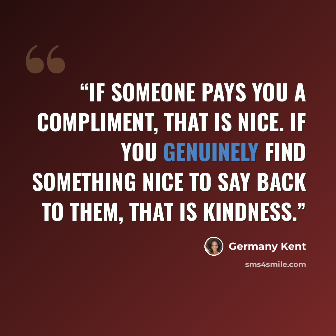 “If someone pays you a compliment, that is nice. If you genuinely find something nice to say back to them, that is kindness.” quote by Germany Kent